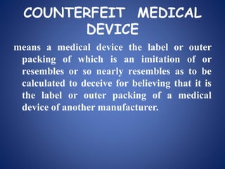 COUNTERFEIT MEDICAL
DEVICE
means a medical device the label or outer
packing of which is an imitation of or
resembles or so nearly resembles as to be
calculated to deceive for believing that it is
the label or outer packing of a medical
device of another manufacturer.
 