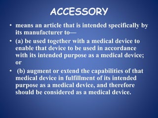 ACCESSORY
• means an article that is intended specifically by
its manufacturer to—
• (a) be used together with a medical device to
enable that device to be used in accordance
with its intended purpose as a medical device;
or
• (b) augment or extend the capabilities of that
medical device in fulfillment of its intended
purpose as a medical device, and therefore
should be considered as a medical device.
 