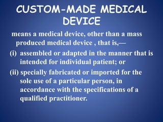 CUSTOM-MADE MEDICAL
DEVICE
means a medical device, other than a mass
produced medical device , that is,—
(i) assembled or adapted in the manner that is
intended for individual patient; or
(ii) specially fabricated or imported for the
sole use of a particular person, in
accordance with the specifications of a
qualified practitioner.
 