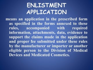 ENLISTMENT
APPLICATION
means an application in the prescribed form
as specified in the forms annexed to these
rules, accompanied with required
information, attachments, data, evidence to
support the claims made in the application
and proper fee submitted under these rules
by the manufacturer or importer or another
eligible person to the Division of Medical
Devices and Medicated Cosmetics.
 