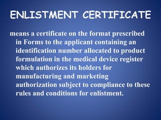 ENLISTMENT CERTIFICATE
means a certificate on the format prescribed
in Forms to the applicant containing an
identification number allocated to product
formulation in the medical device register
which authorizes its holders for
manufacturing and marketing
authorization subject to compliance to these
rules and conditions for enlistment.
 