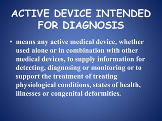 ACTIVE DEVICE INTENDED
FOR DIAGNOSIS
• means any active medical device, whether
used alone or in combination with other
medical devices, to supply information for
detecting, diagnosing or monitoring or to
support the treatment of treating
physiological conditions, states of health,
illnesses or congenital deformities.
 