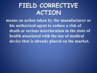 FIELD CORRECTIVE
ACTION
means an action taken by the manufacturer or
his authorized agent to reduce a risk of
death or serious deterioration in the state of
health associated with the use of medical
device that is already placed on the market.
 
