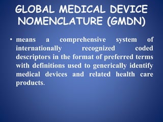 GLOBAL MEDICAL DEVICE
NOMENCLATURE (GMDN)
• means a comprehensive system of
internationally recognized coded
descriptors in the format of preferred terms
with definitions used to generically identify
medical devices and related health care
products.
 