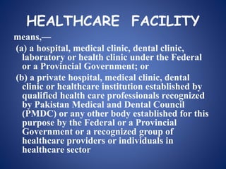HEALTHCARE FACILITY
means,—
(a) a hospital, medical clinic, dental clinic,
laboratory or health clinic under the Federal
or a Provincial Government; or
(b) a private hospital, medical clinic, dental
clinic or healthcare institution established by
qualified health care professionals recognized
by Pakistan Medical and Dental Council
(PMDC) or any other body established for this
purpose by the Federal or a Provincial
Government or a recognized group of
healthcare providers or individuals in
healthcare sector
 