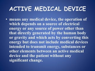 ACTIVE MEDICAL DEVICE
• means any medical device, the operation of
which depends on a source of electrical
energy or any source of power other than
that directly generated by the human body
or gravity and which acts by converting this
energy but does not include medical devices
intended to transmit energy, substances or
other elements between an active medical
device and the patient without any
significant change.
 