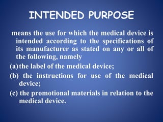 INTENDED PURPOSE
means the use for which the medical device is
intended according to the specifications of
its manufacturer as stated on any or all of
the following, namely
(a)the label of the medical device;
(b) the instructions for use of the medical
device;
(c) the promotional materials in relation to the
medical device.
 
