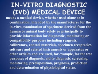 IN-VITRO DIAGNOSTIC
(IVD) MEDICAL DEVICE
means a medical device, whether used alone or in
combination, intended by the manufacturer for the
in-vitro examination of specimens derived from the
human or animal body solely or principally to
provide information for diagnostic, monitoring or
compatibility purposes including reagents,
calibrators, control materials, specimen receptacles,
software and related instruments or apparatus or
other articles and are used, for example, for the test
purposes of diagnosis, aid to diagnosis, screening,
monitoring, predisposition, prognosis, prediction
and determination of physiological status.
 
