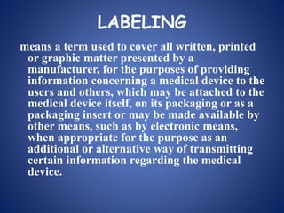 LABELING
means a term used to cover all written, printed
or graphic matter presented by a
manufacturer, for the purposes of providing
information concerning a medical device to the
users and others, which may be attached to the
medical device itself, on its packaging or as a
packaging insert or may be made available by
other means, such as by electronic means,
when appropriate for the purpose as an
additional or alternative way of transmitting
certain information regarding the medical
device.
 