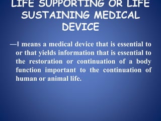 LIFE SUPPORTING OR LIFE
SUSTAINING MEDICAL
DEVICE
―‖ means a medical device that is essential to
or that yields information that is essential to
the restoration or continuation of a body
function important to the continuation of
human or animal life.
 