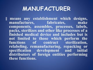 MANUFACTURER
‖ means any establishment which designs,
manufactures, fabricates, make
components, assembles, processes, labels,
packs, sterilizes and other like processes of a
finished medical device and includes but is
not limited to those which perform the
functions of contract sterilization,
relabeling, remanufacturing, repacking or
specification development and initial
distributors of foreign entities performing
these functions.
 