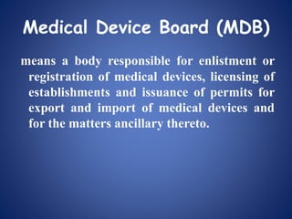 Medical Device Board (MDB)
means a body responsible for enlistment or
registration of medical devices, licensing of
establishments and issuance of permits for
export and import of medical devices and
for the matters ancillary thereto.
 