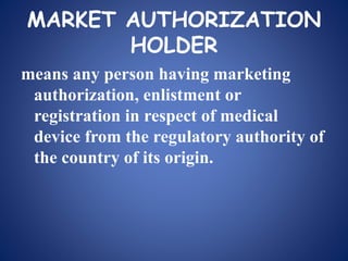 MARKET AUTHORIZATION
HOLDER
means any person having marketing
authorization, enlistment or
registration in respect of medical
device from the regulatory authority of
the country of its origin.
 