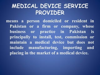 MEDICAL DEVICE SERVICE
PROVIDER
means a person domiciled or resident in
Pakistan or a firm or company, whose
business or practice in Pakistan is
principally to install, test, commission or
maintain a medical device but does not
include manufacturing, importing and
placing in the market of a medical device.
 