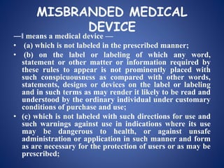 MISBRANDED MEDICAL
DEVICE
―‖ means a medical device —
• (a) which is not labeled in the prescribed manner;
• (b) on the label or labeling of which any word,
statement or other matter or information required by
these rules to appear is not prominently placed with
such conspicuousness as compared with other words,
statements, designs or devices on the label or labeling
and in such terms as may render it likely to be read and
understood by the ordinary individual under customary
conditions of purchase and use;
• (c) which is not labeled with such directions for use and
such warnings against use in indications where its use
may be dangerous to health, or against unsafe
administration or application in such manner and form
as are necessary for the protection of users or as may be
prescribed;
 