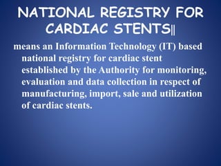 NATIONAL REGISTRY FOR
CARDIAC STENTS‖
means an Information Technology (IT) based
national registry for cardiac stent
established by the Authority for monitoring,
evaluation and data collection in respect of
manufacturing, import, sale and utilization
of cardiac stents.
 