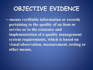 OBJECTIVE EVIDENCE
―means verifiable information or records
pertaining to the quality of an item or
service or to the existence and
implementation of a quality management
system requirements, which is based on
visual observation, measurement, testing or
other means.
 
