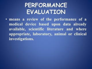 PERFORMANCE
EVALUATION
• means a review of the performance of a
medical device based upon data already
available, scientific literature and where
appropriate, laboratory, animal or clinical
investigations.
 