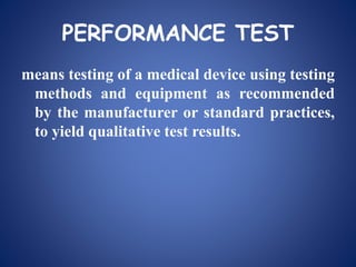 PERFORMANCE TEST
means testing of a medical device using testing
methods and equipment as recommended
by the manufacturer or standard practices,
to yield qualitative test results.
 