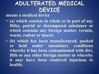 ADULTERATED MEDICAL
DEVICE
means a medical device
• (a) which consists in whole or in part of any
filthy, putrid or decomposed substance or
which contains any foreign matter, vermin,
worm, rodent or insect;
• (b) which has been manufactured, packed
or held under unsanitary conditions
whereby it has been contaminated with dirt,
filth or any other foreign matter or whereby
it may have been rendered injurious to
health;
 