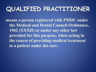 QUALIFIED PRACTITIONER
means a person registered with PMDC under
the Medical and Dental Council Ordinance,
1962 (XXXII) or under any other law
provided for this purpose, when acting in
the course of providing medical treatment
to a patient under his care.
 