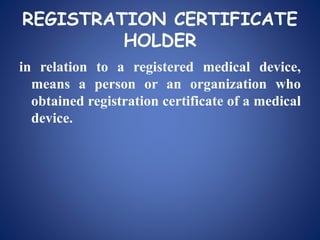 REGISTRATION CERTIFICATE
HOLDER
in relation to a registered medical device,
means a person or an organization who
obtained registration certificate of a medical
device.
 