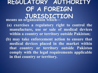 REGULATORY AUTHORITY
OF A FOREIGN
JURISDICTIONmeans an organization which—
(a) exercises a regulatory right to control the
manufacture, use or sale of medical devices
within a country or territory outside Pakistan;
(b) may take enforcement action to ensure that
medical devices placed in the market within
that country or territory outside Pakistan
comply with the legal requirements applicable
in that country or territory.
 