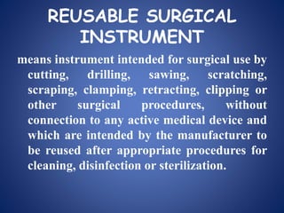 REUSABLE SURGICAL
INSTRUMENT
means instrument intended for surgical use by
cutting, drilling, sawing, scratching,
scraping, clamping, retracting, clipping or
other surgical procedures, without
connection to any active medical device and
which are intended by the manufacturer to
be reused after appropriate procedures for
cleaning, disinfection or sterilization.
 