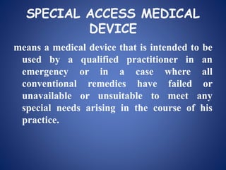 SPECIAL ACCESS MEDICAL
DEVICE
means a medical device that is intended to be
used by a qualified practitioner in an
emergency or in a case where all
conventional remedies have failed or
unavailable or unsuitable to meet any
special needs arising in the course of his
practice.
 