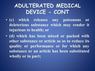 ADULTERATED MEDICAL
DEVICE - CONT
• (c) which releases any poisonous or
deleterious substance which may render it
injurious to health; or
• (d) which has been mixed or packed with
other substance or article so as to reduce its
quality or performance or for which any
substance or an article has been substituted
wholly or in part;
 