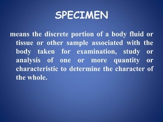 SPECIMEN
means the discrete portion of a body fluid or
tissue or other sample associated with the
body taken for examination, study or
analysis of one or more quantity or
characteristic to determine the character of
the whole.
 
