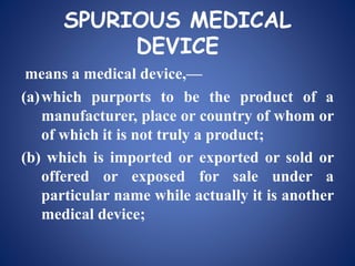 SPURIOUS MEDICAL
DEVICE
means a medical device,—
(a)which purports to be the product of a
manufacturer, place or country of whom or
of which it is not truly a product;
(b) which is imported or exported or sold or
offered or exposed for sale under a
particular name while actually it is another
medical device;
 