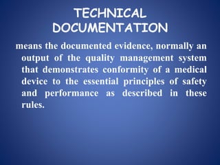 TECHNICAL
DOCUMENTATION
means the documented evidence, normally an
output of the quality management system
that demonstrates conformity of a medical
device to the essential principles of safety
and performance as described in these
rules.
 