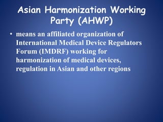 Asian Harmonization Working
Party (AHWP)
• means an affiliated organization of
International Medical Device Regulators
Forum (IMDRF) working for
harmonization of medical devices,
regulation in Asian and other regions
 