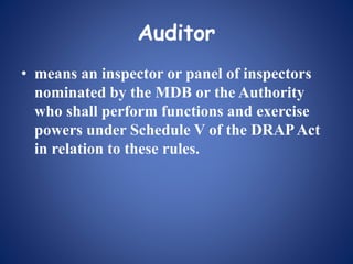Auditor
• means an inspector or panel of inspectors
nominated by the MDB or the Authority
who shall perform functions and exercise
powers under Schedule V of the DRAPAct
in relation to these rules.
 