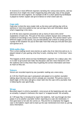 It involves 2 or more different reporters narrating the various news stories, and too
add more of an insight into what’s happening they often play clips of the people
involved in the news segment, for example at 00:13 a short speech by Ed Miliband
is played to further explain and give evidence on what’s been said etc.
Copy only
Copy only is when the news reader tells us the news and nothing else with no
opinions or interviews added on but just giving us facts and information about
what’s happening in the news.
At 2:55 the news reporter proceeds to tell us items of news with a brief
explanation of each one. This part of the news contains factual news without the
evidence of recordings or any exterior views being given. This section doesn’t give
different angles on the stories, but provides details and is there to simply give you
a grasp on the situation for you to then take from that what you will and have your
own opinion on it.
With audio clips.
This is when reading recent news stories an audio clip of an interview and so on, is
played instead of just quoting what they’ve said, creating more ‘in the know’ news
story.
This happens at 8:25 where we hear Ed Miliband’s argument for a labour plan; this
is in order to give proof and make the discussion and new more interactive with
the audience and so they know they’re getting the correct information and know
as much as they can.
Voicers
Voicers are recorded reports by one journalist reading out a news story.
At 3:25 the Ched Evans case is announced and passed on to another journalist
talking about the news story which is already pre-recorded. This gives a more in
depth angle on the story and gets a closer look into the case with a journalist that
is following the case specifically.
Wraps
Recorded report in which a journalist's voice occurs at the beginning and end, and
an actuality is played in between; the report is "wrapped around" the actuality.
At 1:29 Susan Ray is introduced to report the bulletins, half way through she then
passes it on to another journalist further reporting on a case she mentioned, it
then goes back to her and she carries on. They do this to emphasise the biggest
case in the bulletin report and to back up the case mentioned even more so, giving
extra information.
 