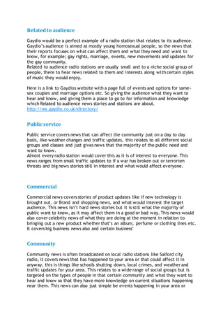 Relatedto audience
Gaydio would be a perfect example of a radio station that relates to its audience.
Gaydio’s audience is aimed at mostly young homosexual people, so the news that
their reports focuses on what can affect them and what they need and want to
know, for example; gay rights, marriage, events, new movements and updates for
the gay community.
Related to audience radio stations are usually small and to a niche social group of
people, there to hear news related to them and interests along with certain styles
of music they would enjoy.
Here is a link to Gaydios website with a page full of events and options for same-
sex couples and marriage options etc. So giving the audience what they want to
hear and know, and giving them a place to go to for information and knowledge
which Related to audience news stories and stations are about.
http://nw.gaydio.co.uk/directory/
Public service
Public service covers news that can affect the community just on a day to day
basis, like weather changes and traffic updates, this relates to all different social
groups and classes and just gives news that the majority of the public need and
want to know.
Almost every radio station would cover this as it is of interest to everyone. This
news ranges from small traffic updates to if a war has broken out or terrorism
threats and big news stories still in interest and what would affect everyone.
Commercial
Commercial news covers stories of product updates like if new technology is
brought out, or Brand and shopping news, and what would interest the target
audience. This news isn’t hard news stories but it is still what the majority of
public want to know, as it may affect them in a good or bad way. This news would
also cover celebrity news of what they are doing at the moment in relation to
bringing out a new product whether that’s an album, perfume or clothing lines etc.
It covers big business news also and certain business’
Community
Community news is often broadcasted on local radio stations like Salford city
radio, it covers news that has happened to your area or that could affect it in
anyway, this is things like schools shutting down, local crimes, and weather and
traffic updates for your area. This relates to a wide range of social groups but is
targeted on the types of people in that certain community and what they want to
hear and know so that they have more knowledge on current situations happening
near them. This news can also just simple be events happening in your area or
 
