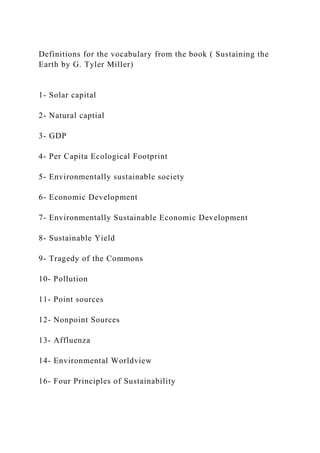 Definitions for the vocabulary from the book ( Sustaining the
Earth by G. Tyler Miller)
1- Solar capital
2- Natural captial
3- GDP
4- Per Capita Ecological Footprint
5- Environmentally sustainable society
6- Economic Development
7- Environmentally Sustainable Economic Development
8- Sustainable Yield
9- Tragedy of the Commons
10- Pollution
11- Point sources
12- Nonpoint Sources
13- Affluenza
14- Environmental Worldview
16- Four Principles of Sustainability
 