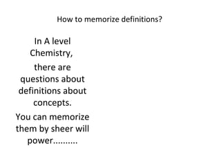 How to memorize definitions? In A level Chemistry,  there are questions about definitions about concepts. You can memorize them by sheer will power.......... 