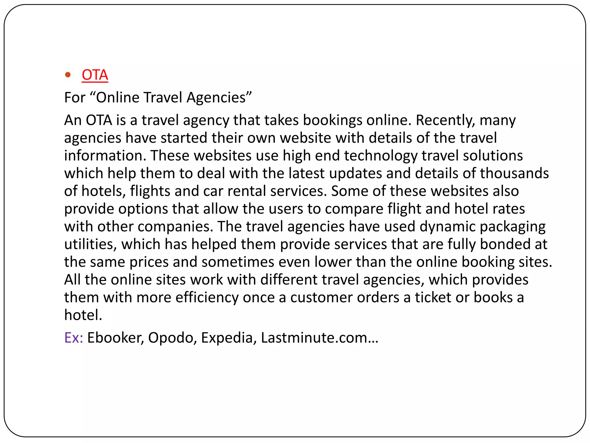  OTA
For “Online Travel Agencies”
An OTA is a travel agency that takes bookings online. Recently, many
agencies have started their own website with details of the travel
information. These websites use high end technology travel solutions
which help them to deal with the latest updates and details of thousands
of hotels, flights and car rental services. Some of these websites also
provide options that allow the users to compare flight and hotel rates
with other companies. The travel agencies have used dynamic packaging
utilities, which has helped them provide services that are fully bonded at
the same prices and sometimes even lower than the online booking sites.
All the online sites work with different travel agencies, which provides
them with more efficiency once a customer orders a ticket or books a
hotel.
Ex: Ebooker, Opodo, Expedia, Lastminute.com…
 