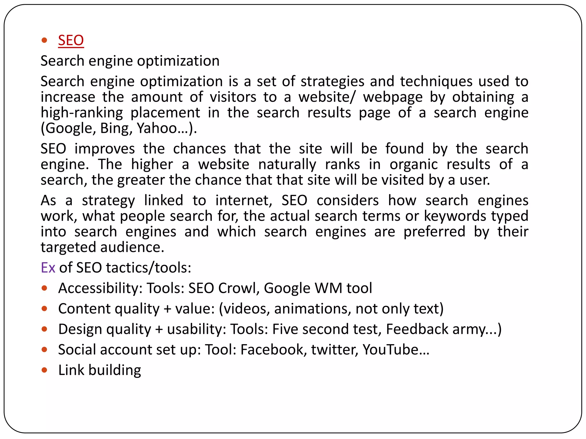  SEO
Search engine optimization
Search engine optimization is a set of strategies and techniques used to
increase the amount of visitors to a website/ webpage by obtaining a
high-ranking placement in the search results page of a search engine
(Google, Bing, Yahoo…).
SEO improves the chances that the site will be found by the search
engine. The higher a website naturally ranks in organic results of a
search, the greater the chance that that site will be visited by a user.
As a strategy linked to internet, SEO considers how search engines
work, what people search for, the actual search terms or keywords typed
into search engines and which search engines are preferred by their
targeted audience.
Ex of SEO tactics/tools:
 Accessibility: Tools: SEO Crowl, Google WM tool
 Content quality + value: (videos, animations, not only text)
 Design quality + usability: Tools: Five second test, Feedback army...)
 Social account set up: Tool: Facebook, twitter, YouTube…
 Link building
 