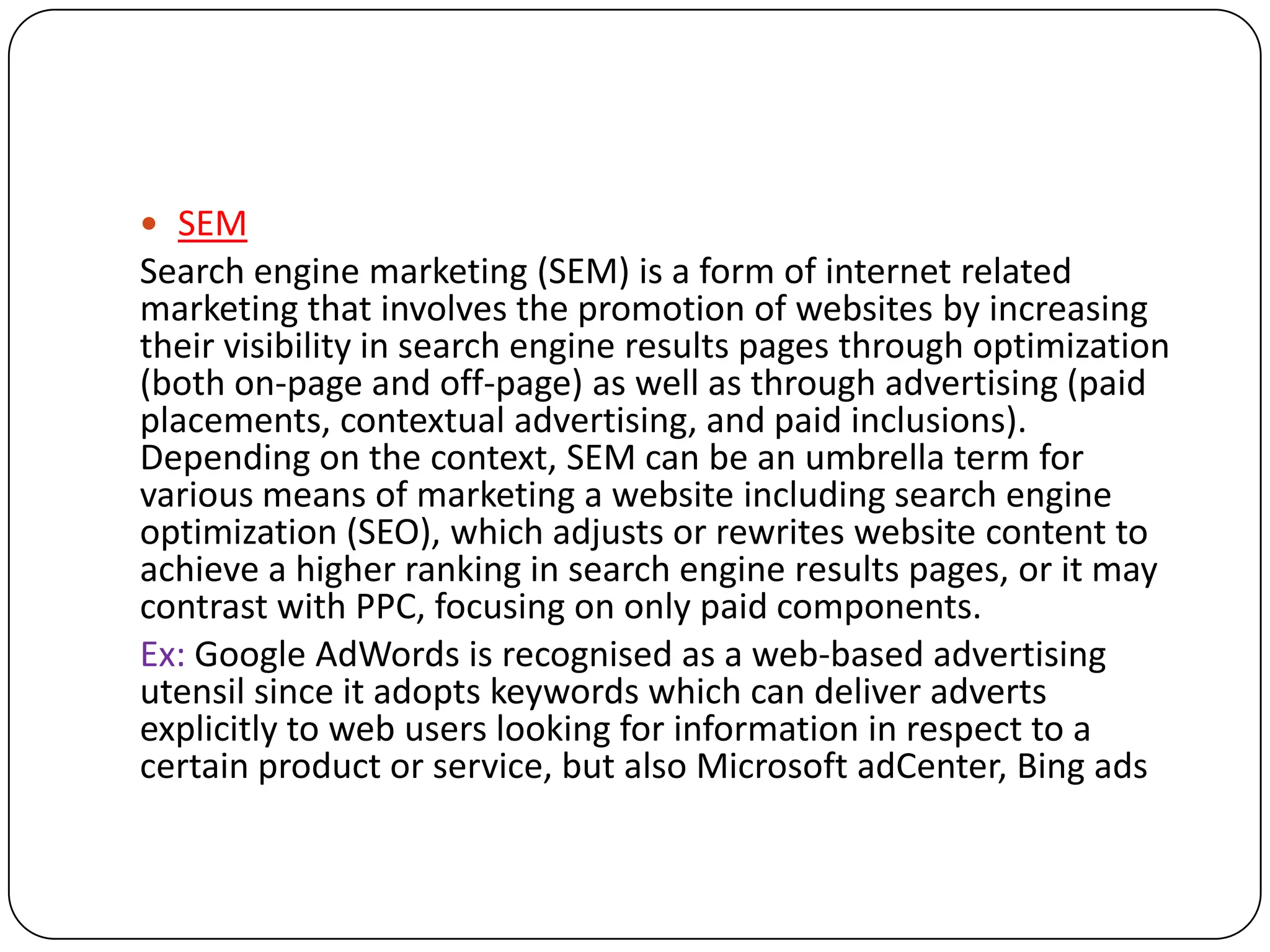  SEM
Search engine marketing (SEM) is a form of internet related
marketing that involves the promotion of websites by increasing
their visibility in search engine results pages through optimization
(both on-page and off-page) as well as through advertising (paid
placements, contextual advertising, and paid inclusions).
Depending on the context, SEM can be an umbrella term for
various means of marketing a website including search engine
optimization (SEO), which adjusts or rewrites website content to
achieve a higher ranking in search engine results pages, or it may
contrast with PPC, focusing on only paid components.
Ex: Google AdWords is recognised as a web-based advertising
utensil since it adopts keywords which can deliver adverts
explicitly to web users looking for information in respect to a
certain product or service, but also Microsoft adCenter, Bing ads
 