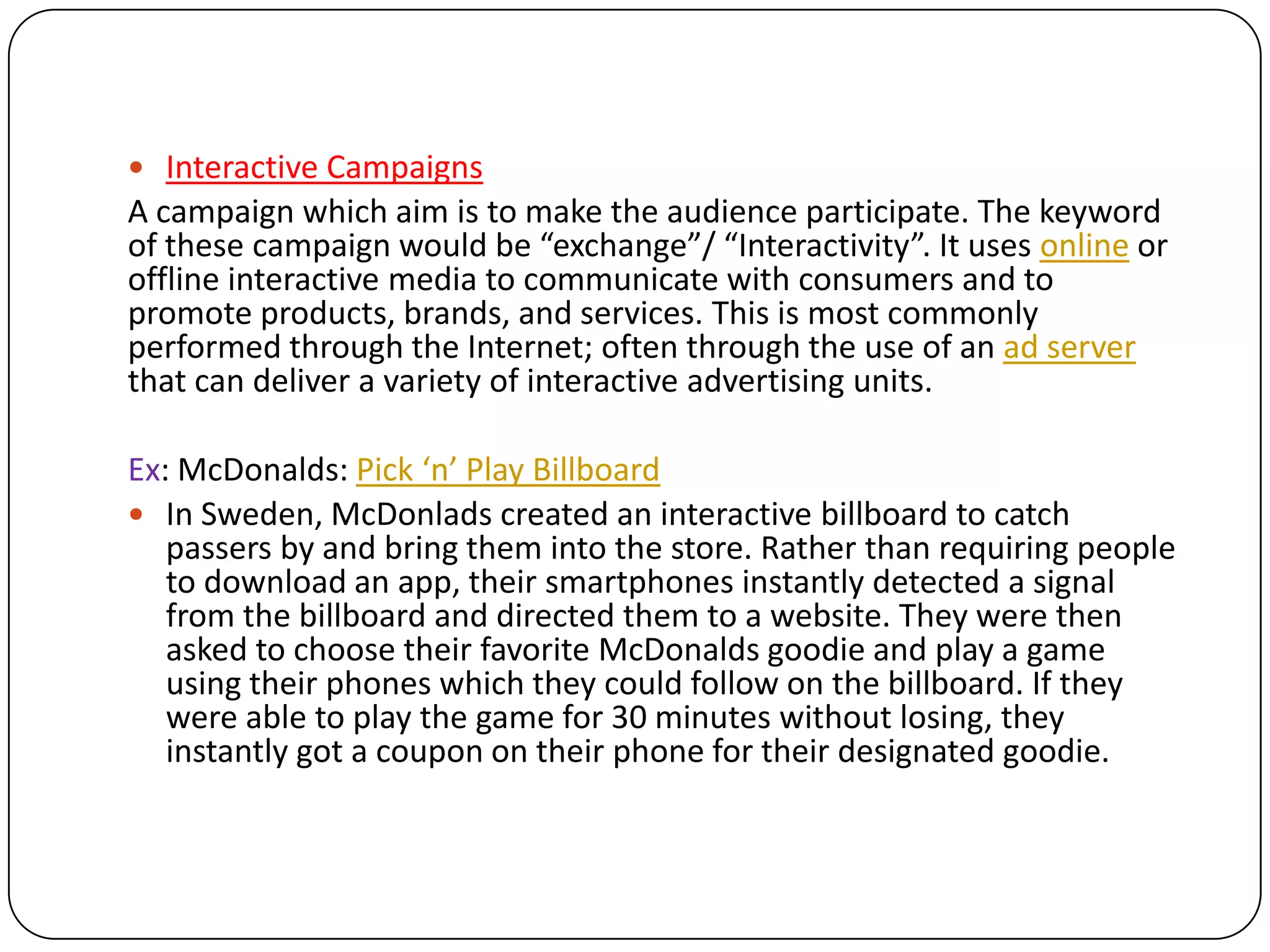  Interactive Campaigns
A campaign which aim is to make the audience participate. The keyword
of these campaign would be “exchange”/ “Interactivity”. It uses online or
offline interactive media to communicate with consumers and to
promote products, brands, and services. This is most commonly
performed through the Internet; often through the use of an ad server
that can deliver a variety of interactive advertising units.

Ex: McDonalds: Pick ‘n’ Play Billboard
 In Sweden, McDonlads created an interactive billboard to catch
   passers by and bring them into the store. Rather than requiring people
   to download an app, their smartphones instantly detected a signal
   from the billboard and directed them to a website. They were then
   asked to choose their favorite McDonalds goodie and play a game
   using their phones which they could follow on the billboard. If they
   were able to play the game for 30 minutes without losing, they
   instantly got a coupon on their phone for their designated goodie.
 