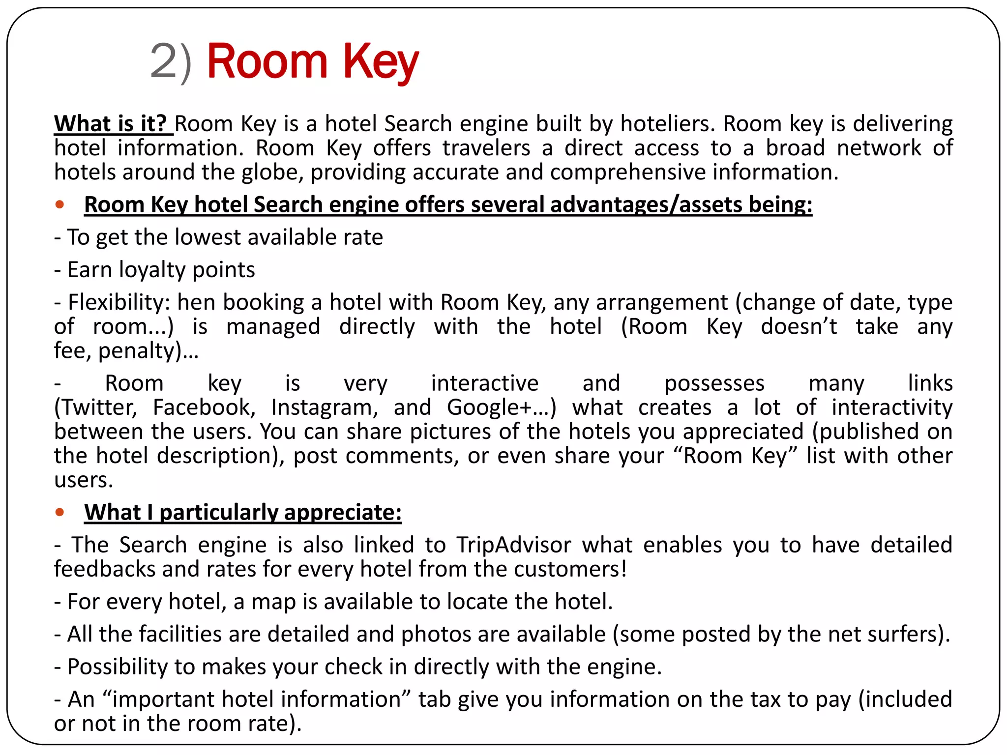 2) Room Key
What is it? Room Key is a hotel Search engine built by hoteliers. Room key is delivering
hotel information. Room Key offers travelers a direct access to a broad network of
hotels around the globe, providing accurate and comprehensive information.
 Room Key hotel Search engine offers several advantages/assets being:
- To get the lowest available rate
- Earn loyalty points
- Flexibility: hen booking a hotel with Room Key, any arrangement (change of date, type
of room...) is managed directly with the hotel (Room Key doesn’t take any
fee, penalty)…
-      Room        key    is     very   interactive     and    possesses     many      links
(Twitter, Facebook, Instagram, and Google+…) what creates a lot of interactivity
between the users. You can share pictures of the hotels you appreciated (published on
the hotel description), post comments, or even share your “Room Key” list with other
users.
 What I particularly appreciate:
- The Search engine is also linked to TripAdvisor what enables you to have detailed
feedbacks and rates for every hotel from the customers!
- For every hotel, a map is available to locate the hotel.
- All the facilities are detailed and photos are available (some posted by the net surfers).
- Possibility to makes your check in directly with the engine.
- An “important hotel information” tab give you information on the tax to pay (included
or not in the room rate).
 