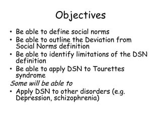 Objectives
• Be able to define social norms
• Be able to outline the Deviation from
  Social Norms definition
• Be able to identify limitations of the DSN
  definition
• Be able to apply DSN to Tourettes
  syndrome
Some will be able to
• Apply DSN to other disorders (e.g.
  Depression, schizophrenia)
 