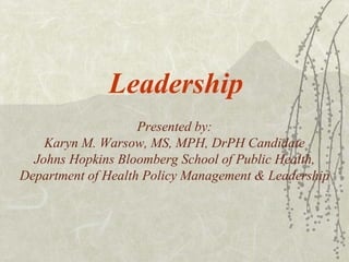 Leadership Presented by: Karyn M. Warsow, MS, MPH, DrPH Candidate Johns Hopkins Bloomberg School of Public Health, Department of Health Policy Management & Leadership 