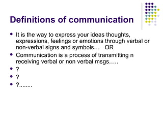 Definitions of communication
 It is the way to express your ideas thoughts,
expressions, feelings or emotions through verbal or
non-verbal signs and symbols… OR
 Communication is a process of transmitting n
receiving verbal or non verbal msgs…..
 ?
 ?
 ?........
 