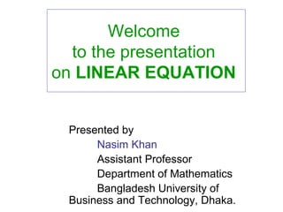 Welcome
to the presentation
on LINEAR EQUATION
Presented by
Nasim Khan
Assistant Professor
Department of Mathematics
Bangladesh University of
Business and Technology, Dhaka.
 