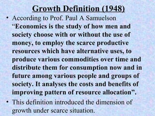 Growth Definition (1948)
• According to Prof. Paul A Samuelson
“Economics is the study of how men and
society choose with or without the use of
money, to employ the scarce productive
resources which have alternative uses, to
produce various commodities over time and
distribute them for consumption now and in
future among various people and groups of
society. It analyses the costs and benefits of
improving pattern of resource allocation”.
• This definition introduced the dimension of
growth under scarce situation.
 