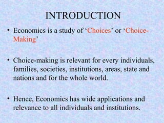 INTRODUCTION
• Economics is a study of ‘Choices’ or ‘Choice-
Making’
• Choice-making is relevant for every individuals,
families, societies, institutions, areas, state and
nations and for the whole world.
• Hence, Economics has wide applications and
relevance to all individuals and institutions.
 